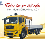 Đầu Tư Xe Tải Cẩu Nên Mua Mới Hay Mua Cũ?